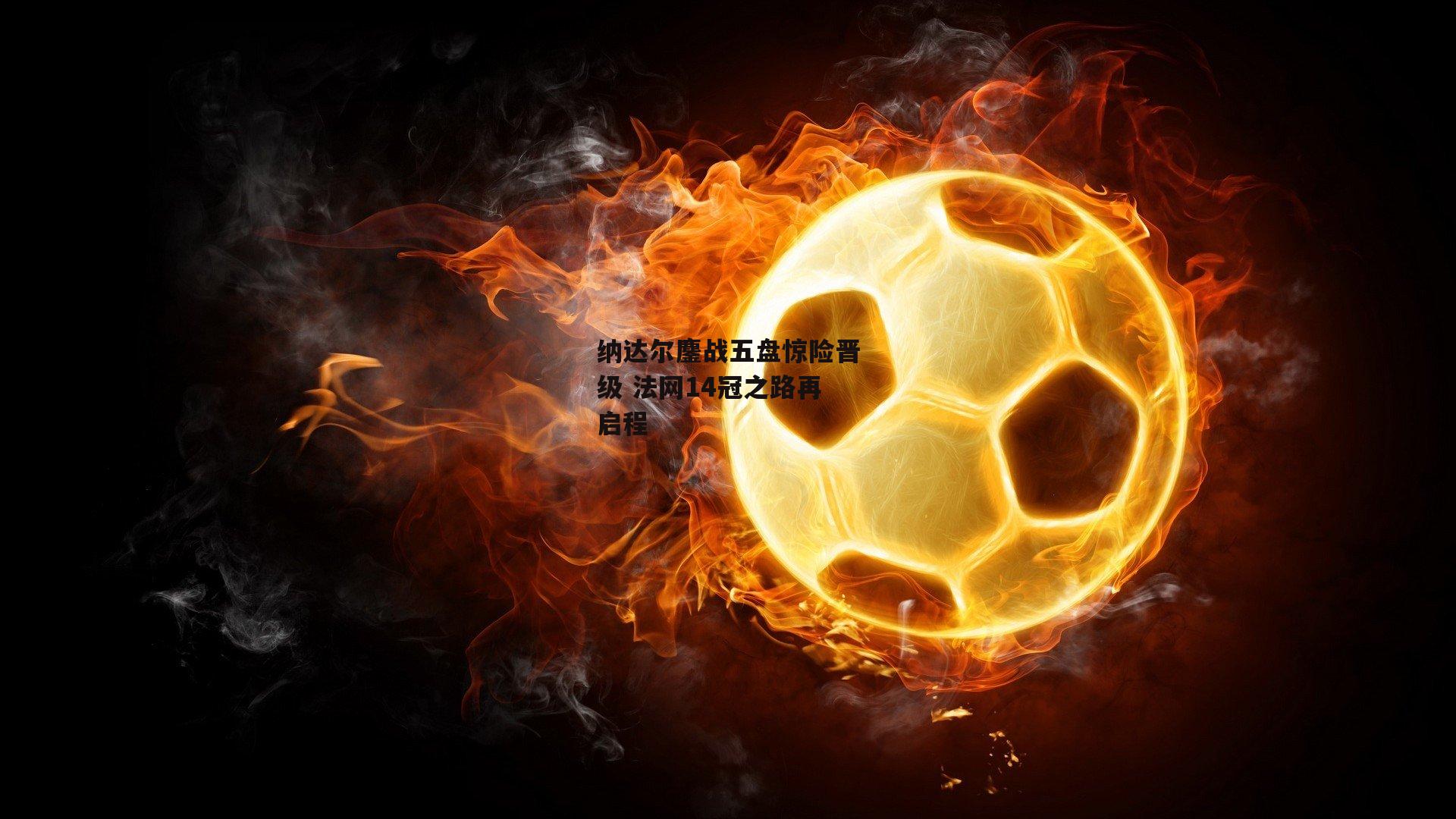 纳达尔鏖战五盘惊险晋级 法网14冠之路再启程